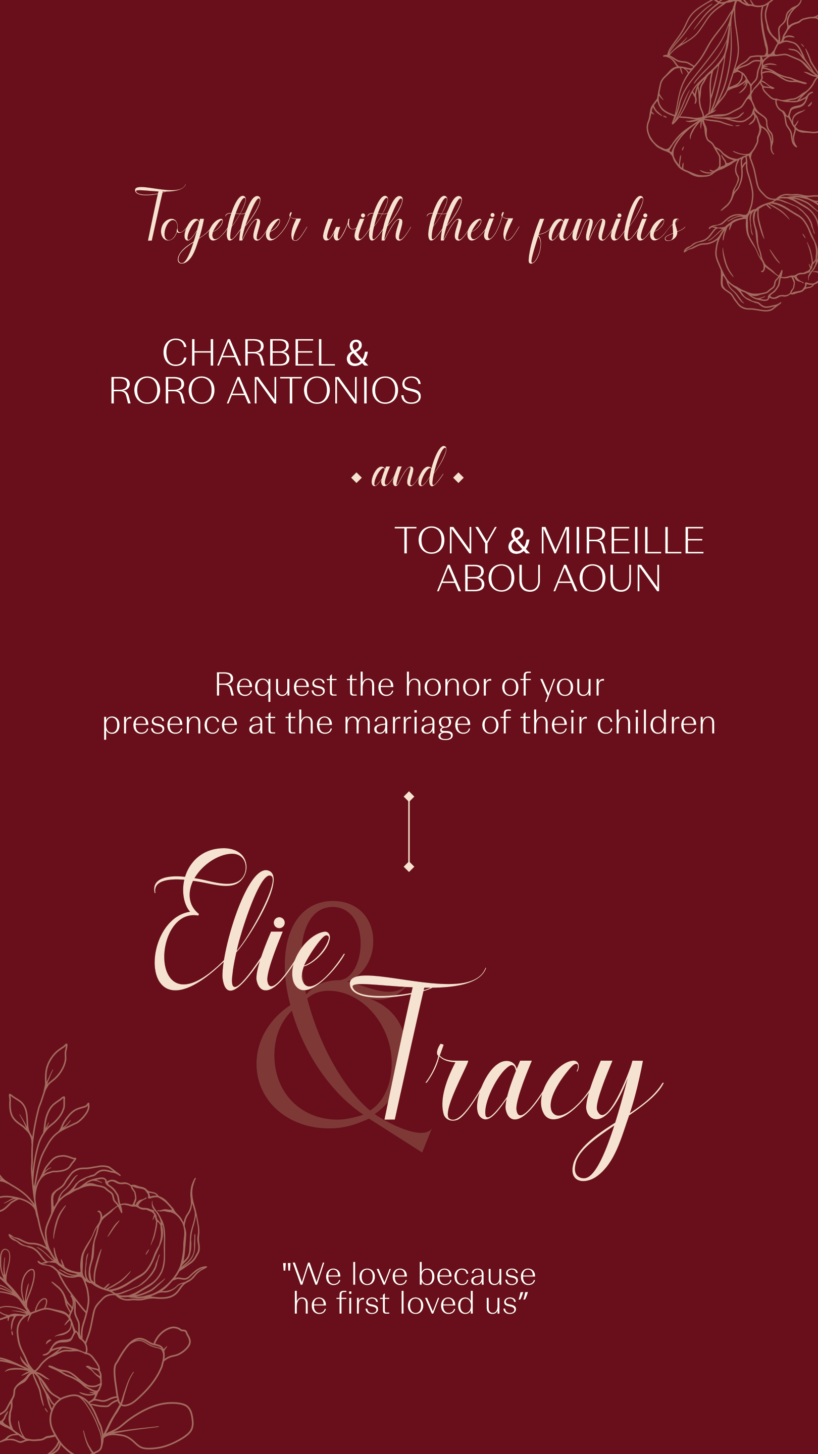 Together with their families — Charbel & Roro Antonios and Tony & Mireille Abou Aoun request the honor of your presence at the marriage of their children, Elie & Tracy. “We love because he first loved us.”